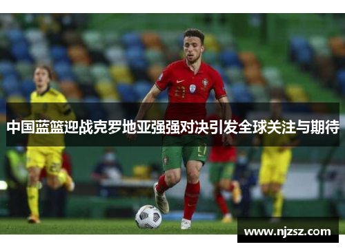 中国蓝篮迎战克罗地亚强强对决引发全球关注与期待